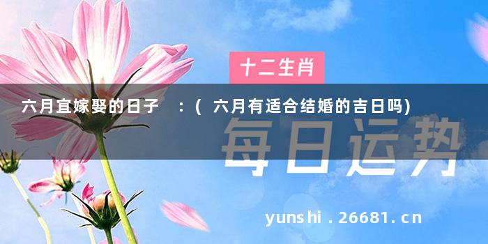 六月宜嫁娶的日子 :(六月有适合结婚的吉日吗)